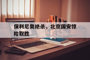 平博娱乐-保利尼奥绝杀，北京国安惊险取胜