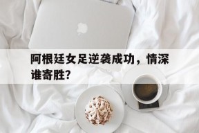 平博娱乐-阿根廷女足逆袭成功，情深谁寄胜？