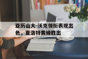 平博官网-亚历山大-沃克领衔表现出色，夏洛特黄蜂胜出