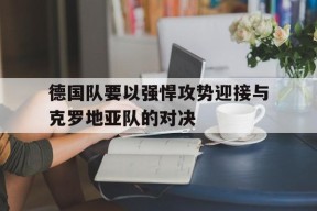 平博体育-德国队要以强悍攻势迎接与克罗地亚队的对决