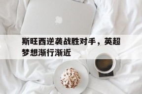 平博娱乐-斯旺西逆袭战胜对手，英超梦想渐行渐近