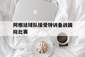 平博官网-阿根廷球队接受特训备战国际比赛