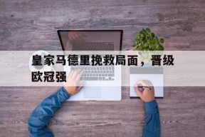 平博官网-皇家马德里挽救局面，晋级欧冠强