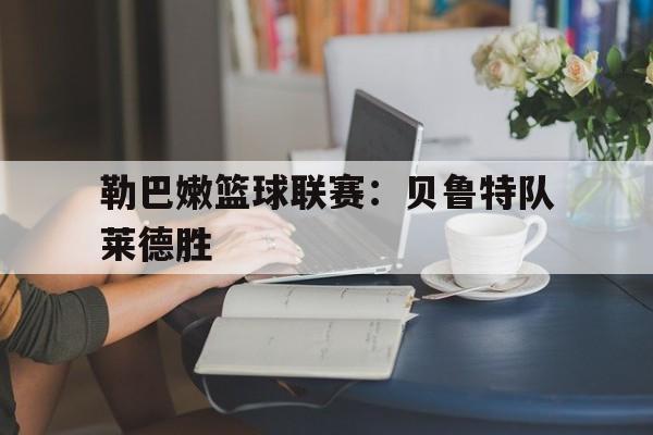 平博官网-勒巴嫩篮球联赛：贝鲁特队莱德胜  第1张
