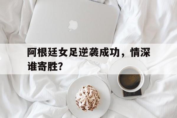 平博娱乐-阿根廷女足逆袭成功，情深谁寄胜？  第1张